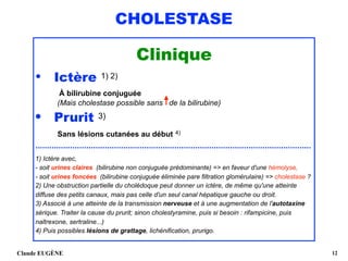 CHOLESTASE
Clinique
• Ictère 1) 2) 
À bilirubine conjuguée 
(Mais cholestase possible sans de la bilirubine)
• Prurit 3) 
Sans lésions cutanées au début 4)
.......................................................................................................................
1) Ictère avec,  
- soit urines claires (bilirubine non conjuguée prédominante) => en faveur d'une hémolyse,  
- soit urines foncées (bilirubine conjuguée éliminée pare filtration glomérulaire) => cholestase ? 
2) Une obstruction partielle du cholédoque peut donner un ictère, de même qu'une atteinte
diffuse des petits canaux, mais pas celle d'un seul canal hépatique gauche ou droit. 
3) Associé à une atteinte de la transmission nerveuse et à une augmentation de l'autotaxine
sérique. Traiter la cause du prurit; sinon cholestyramine, puis si besoin : rifampicine, puis
naltrexone, sertraline...) 
4) Puis possibles lésions de grattage, lichénification, prurigo.
Claude EUGÈNE !12
 