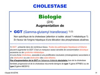 CHOLESTASE
Biologie
(2/4)
Augmentation de
• GGT (Gamma-glutamyl transferase) 1) 2) 
Non spécifique de la cholestase (attention si isolée: alcool ? métabolique ?) 
En faveur de l'origine hépatique d'une élévation des phosphatases alcalines
....................................................................................................................
1) GGT : présente dans de nombreux tissus. Toutes les pathologies hépatiques et biliaires
peuvent augmenter la GGT. C'est un marqueur assez sensible de consommation alcoolique
excessive ou de syndrome métabolique. 
2) Lors d'une cholestase, associée à une prolifération ductulaire (cholangiolaire) secondaire à
une obstruction ou une destruction des voies biliaires.  
Pas d'augmentation de la GGT en l'absence d'atteinte ductulaire (cas de la cholestase
familiale progressive et de la cholestase récurrente bénigne de type 1 (gène ATP8B1) ou de
type 2 (gène ABCB11) 
Claude EUGÈNE !15
 