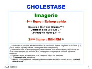 CHOLESTASE
Imagerie
1ère ligne : Échographie
Dilatation des voies biliaires ? 1)
Dilatation de la vésicule ? 2)
Dysmorphie hépatique ? 3)
2ème ligne : Bili-IRM 4)
...............................................................................................................................
1) En amont d'un obstacle. Peut manquer si : a) obstruction récente (migration d'un calcul...), b)
parois biliaires rigides (cirrhose, cholangite sclérosante primitive).
2) Une dilatation de la vésicule indique qu'elle est saine (non lithiasique) et que l'obstacle se
situe est cholédocien (en dessous de la convergence du cystique et du canal hépatique
commun). 
3) Aspect en faveur d'une cirrhose, d'un cancer du foie ou du pancréas.
4) - Échoendoscopie parfois utile.  
- CPRE (Cholangiographie Pancréatographie Rétrograde Endoscopique) : surtout un intérêt 
thérapeutique.
Claude EUGÈNE !18
 