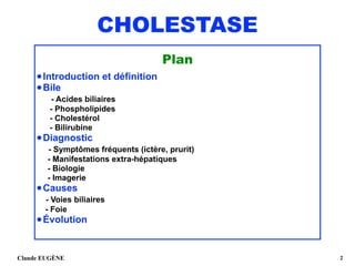 CHOLESTASE
Plan
•Introduction et définition
•Bile 
- Acides biliaires 
- Phospholipides 
- Cholestérol 
- Bilirubine
•Diagnostic 
- Symptômes fréquents (ictère, prurit) 
- Manifestations extra-hépatiques 
- Biologie 
- Imagerie
•Causes 
- Voies biliaires 
- Foie
•Évolution
Claude EUGÈNE !2
 