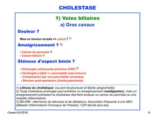 CHOLESTASE
1) Voies biliaires
a) Gros canaux
Douleur ? 
Mise en tension brutale => calcul ? 1)
Amaigrissement ? 2) 
- Cancer du pancréas ? 
- Cancer biliaire ?
Sténose d'aspect bénin ?
- Cholangite sclérosante primitive (CSP) 3) 
- Cholangite à IgG4 +/- pancréatite auto-immune 
- Compression par une pancréatite chronique 
- Sténose post-opératoire (cholécystectomie) 
.....................................................................................................................................................................
1) Lithiase du cholédoque: souvent douloureuse et fébrile (angiocholite)
2) Toute cholestase prolongée peut entraîner un amaigrissement (maldigestion), mais un
amaigrissement précédant la cholestase doit faire évoquer un cancer du pancréas ou une
maladie inflammatoire. 
3) Bili-IRM : alternance de sténoses et de dilatations. Association fréquente à une MICI
(Maladie Inflammatoire Chronique de l'Intestin). CSP décrite plus bas. 
Claude EUGÈNE !24
 