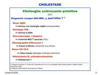 CHOLESTASE
Cholangite sclérosante primitive
(3/7)
Diagnostic évoqué (Bili-IRM...), quel bilan ? 1)
Doser IgG4  
=> éliminer une cholangite à IgG4 (corticosensible)
Sérologie VIH 
=> éliminer le SIDA 
Iléo-coloscopie + biopsies 
=> recherche MICI 2) associée (70%) 
Élastographie (Fibroscan*) 
=> évaluer la fibrose, rechercher une cirrhose 
Doser CA 19-9 
=> Valeur basale (dépistage cholangio-carcinome) 
Vitaminémie D, ostéodensitométrie 
=> Ostéoporose ?
........................................................................................................................................
1) D'après Lemoinne S, Camus M, Chambenois E et al. La cholangite sclérosante primitive. Hépato-Gastro
2018;25:912-921. 
2) Maladie Inflammatoire Chronique de l'Intestin.
Claude EUGÈNE !27
 