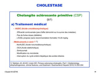 CHOLESTASE
Cholangite sclérosante primitive (CSP)
(6/7)
a) Traitement médical 
- AUDC (Acide ursodésoxycholique) 
. Efficacité controversée (pas d'effet démontré sur la survie des malades).
. Pas de fortes doses (délétère) 
. L'EASL propose (sans recommandation formelle) 15-20 mg/kg
- Médicaments à venir ? 1) 
. NorAUDC (Acide norursodésoxycholique) 
. OCA (Acide obéticholique) 
. Simtuzumab 
. Modification du microbiote 
. Interruption du cycle entéro-hépatique des acides biliaires 
................................................................................................................ 
1) Tabibian JH, Ali AH, Lindor KD. Primary sclerosing cholangitis, Part 1: Epidemiology,
etiophathogenesis, clinical features, and treatment. Gastroenterol Hepatol 2018;14:293-304.
Claude EUGÈNE !30
 
