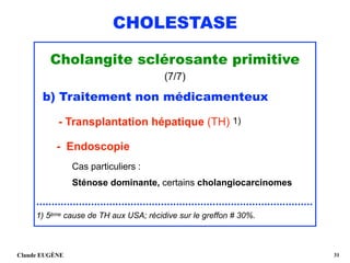 CHOLESTASE
Cholangite sclérosante primitive
(7/7)
b) Traitement non médicamenteux 
- Transplantation hépatique (TH) 1)  
- Endoscopie 
Cas particuliers : 
Sténose dominante, certains cholangiocarcinomes 
........................................................................................... 
1) 5ème cause de TH aux USA; récidive sur le greffon # 30%.
Claude EUGÈNE !31
 
