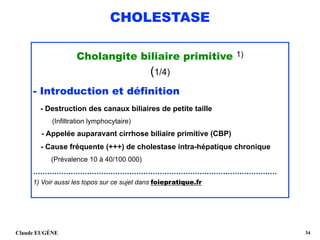 CHOLESTASE
Cholangite biliaire primitive 1)
(1/4)
- Introduction et définition 
- Destruction des canaux biliaires de petite taille 
(Infiltration lymphocytaire) 
- Appelée auparavant cirrhose biliaire primitive (CBP) 
- Cause fréquente (+++) de cholestase intra-hépatique chronique 
(Prévalence 10 à 40/100 000)
........................................................................................................
1) Voir aussi les topos sur ce sujet dans foiepratique.fr
Claude EUGÈNE !34
 