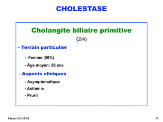 CHOLESTASE
Cholangite biliaire primitive
(2/4)
- Terrain particulier
- Femme (90%) 
- Âge moyen: 55 ans
- Aspects cliniques 
- Asymptomatique 
- Asthénie
- Prurit 
Claude EUGÈNE !35
 