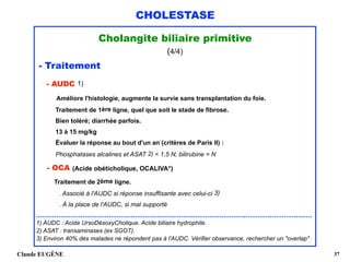 CHOLESTASE
Cholangite biliaire primitive
(4/4)
- Traitement 
- AUDC 1) 
Améliore l'histologie, augmente la survie sans transplantation du foie.  
Traitement de 1ère ligne, quel que soit le stade de fibrose. 
Bien toléré; diarrhée parfois. 
13 à 15 mg/kg 
Évaluer la réponse au bout d'un an (critères de Paris II) : 
Phosphatases alcalines et ASAT 2) < 1,5 N; bilirubine = N 
- OCA (Acide obéticholique, OCALIVA*) 
Traitement de 2ème ligne.
. Associé à l'AUDC si réponse insuffisante avec celui-ci 3)
. À la place de l'AUDC, si mal supporté 
.........................................................................................................................................
1) AUDC : Acide UrsoDésoxyCholique. Acide biliaire hydrophile. 
2) ASAT : transaminases (ex SGOT).
3) Environ 40% des malades ne répondent pas à l'AUDC. Vérifier observance, rechercher un "overlap"
Claude EUGÈNE !37
 