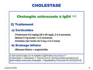CHOLESTASE
Cholangite sclérosante à IgG4 1) 2)
2) Traitement
a) Corticoïdes 
 
. Prednisone 0,6 mg/kg (30 à 40 mg/j), 2 à 4 semaines 
. Baisse 5 mg toutes 1 à 2 semaines 
. Entretien (de l'ordre de 5 mg x 2 à 3 mois)
b) Drainage biliaire 
. Sténose biliaire + angiocholite 
....................................................................................................
1) Voir aussi le topo sur la maladie à IgG4 dans foiepratique.fr
2) Kamisawa T, Nakazawa T, Tazuma S et al. Clinical practice guidelines for
IgG4-related sclerosing cholangitis. J Hepatobiliary Panccreat Sci 2019;26:9-42.
Claude EUGÈNE !39
 
