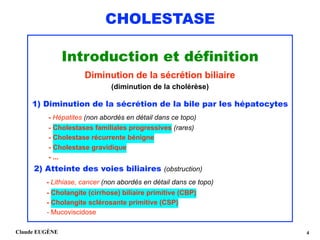 CHOLESTASE
Introduction et définition 
Diminution de la sécrétion biliaire 
(diminution de la cholérèse)
 
1) Diminution de la sécrétion de la bile par les hépatocytes
- Hépatites (non abordés en détail dans ce topo) 
- Cholestases familiales progressives (rares)
- Cholestase récurrente bénigne 
- Cholestase gravidique 
- ...
2) Atteinte des voies biliaires (obstruction)
- Lithiase, cancer (non abordés en détail dans ce topo) 
- Cholangite (cirrhose) biliaire primitive (CBP) 
- Cholangite sclérosante primitive (CSP) 
- Mucoviscidose
Claude EUGÈNE !4
 