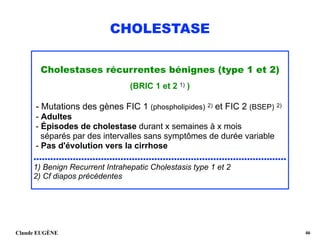 CHOLESTASE
Cholestases récurrentes bénignes (type 1 et 2)
(BRIC 1 et 2 1) )
- Mutations des gènes FIC 1 (phospholipides) 2) et FIC 2 (BSEP) 2)
- Adultes 
- Épisodes de cholestase durant x semaines à x mois
séparés par des intervalles sans symptômes de durée variable 
- Pas d'évolution vers la cirrhose 
..........................................................................................
1) Benign Recurrent Intrahepatic Cholestasis type 1 et 2 
2) Cf diapos précédentes
Claude EUGÈNE !46
 