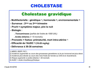 CHOLESTASE
Cholestase gravidique
- Multifactorielle : génétique 1), hormonale 2), environnementale 3) 
- Survenue : 2ème ou 3ème trimestre 
- Prurit = symptôme majeur, pire la nuit 
- Biologie :  
. Transaminases (parfois de l'ordre de 1000 UI/L) 
. Acides biliaires (> 10 mcmol/L) 
- Pronostic = foetus: prématurité, mort intra-utérine 4) 
- Efficacité de l'AUDC 5) (10-20 mg/kg) 
- Délivrance à 36-38 semaines
...............................................................................................................................................................................................
1) MDR3, BSEP, FIC1... 
2) Incidence augmentée au cours des grossesses gemellaires où le pic hormonal est plus élevé. 
3) Incidence plus élevée au cours des mois froids de l'année au Chili et en Scandinavie. 
4) Risque augmenté si acides biliaires > 40 mcmol/L 
5) AUDC = Acide UrsoDésoxyCholique
Claude EUGÈNE !48
 