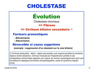 CHOLESTASE
Évolution
Cholestase chronique
=> Fibrose
=> Cirrhose biliaire secondaire 1)
Facteurs pronostiques
- Bilirubinémie 
- Albuminémie 
Réversible si cause supprimée 
(exemple : suppression d'un obstacle sur la voie biliaire)
..........................................................................................................................
1) Cirrhose particulière : début : région péri-portale, puis respect possible de certaines
régions centro-lobulaires. Cirrhose marquée par l'hypertension portale et ses
complications (hémorragie digestive par rupture de varices oesophagiennes) alors que
l'insuffisance hépatique est tardive (encéphalopathie, ascite et syndrome hépato-
rénal) 
Claude EUGÈNE !51
 