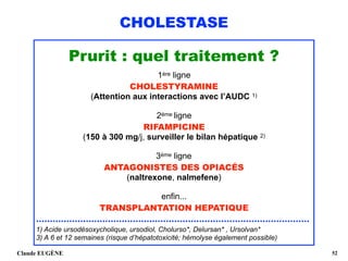 CHOLESTASE
Prurit : quel traitement ?
1ère ligne
CHOLESTYRAMINE
(Attention aux interactions avec l’AUDC 1)
2ème ligne
RIFAMPICINE
(150 à 300 mg/j, surveiller le bilan hépatique 2)
3ème ligne
ANTAGONISTES DES OPIACÉS
(naltrexone, nalmefene)
enfin...
TRANSPLANTATION HEPATIQUE
...................................................................................................
1) Acide ursodésoxycholique, ursodiol, Cholurso*, Delursan* , Ursolvan*
3) A 6 et 12 semaines (risque d’hépatotoxicité; hémolyse également possible)
Claude EUGÈNE !52
 