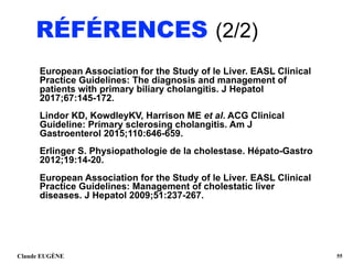 RÉFÉRENCES (2/2)
European Association for the Study of le Liver. EASL Clinical
Practice Guidelines: The diagnosis and management of
patients with primary biliary cholangitis. J Hepatol
2017;67:145-172.
Lindor KD, KowdleyKV, Harrison ME et al. ACG Clinical
Guideline: Primary sclerosing cholangitis. Am J
Gastroenterol 2015;110:646-659.
Erlinger S. Physiopathologie de la cholestase. Hépato-Gastro
2012;19:14-20.
European Association for the Study of le Liver. EASL Clinical
Practice Guidelines: Management of cholestatic liver
diseases. J Hepatol 2009;51:237-267. 
 
Claude EUGÈNE !55
 
