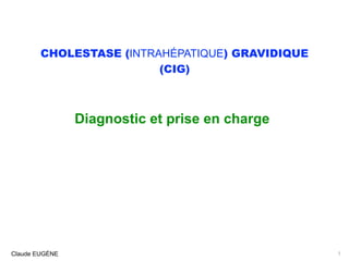 CHOLESTASE (INTRAHÉPATIQUE) GRAVIDIQUE 
(CIG)
Diagnostic et prise en charge
Claude EUGÈNE 1
 