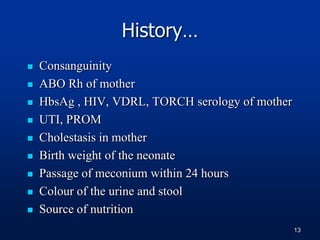History…
 Consanguinity
 ABO Rh of mother
 HbsAg , HIV, VDRL, TORCH serology of mother
 UTI, PROM
 Cholestasis in mother
 Birth weight of the neonate
 Passage of meconium within 24 hours
 Colour of the urine and stool
 Source of nutrition
13
 