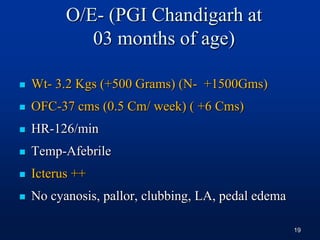 O/E- (PGI Chandigarh at
03 months of age)
 Wt- 3.2 Kgs (+500 Grams) (N- +1500Gms)
 OFC-37 cms (0.5 Cm/ week) ( +6 Cms)
 HR-126/min
 Temp-Afebrile
 Icterus ++
 No cyanosis, pallor, clubbing, LA, pedal edema
19
 