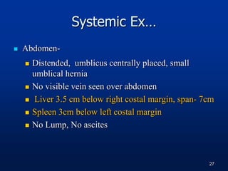  Abdomen-
 Distended, umblicus centrally placed, small
umblical hernia
 No visible vein seen over abdomen
 Liver 3.5 cm below right costal margin, span- 7cm
 Spleen 3cm below left costal margin
 No Lump, No ascites
Systemic Ex…
27
 