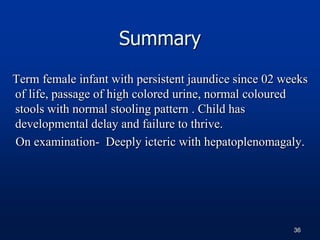 Summary
Term female infant with persistent jaundice since 02 weeks
of life, passage of high colored urine, normal coloured
stools with normal stooling pattern . Child has
developmental delay and failure to thrive.
On examination- Deeply icteric with hepatoplenomagaly.
36
 