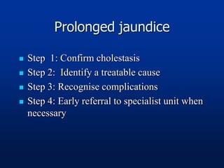 Prolonged jaundice
 Step 1: Confirm cholestasis
 Step 2: Identify a treatable cause
 Step 3: Recognise complications
 Step 4: Early referral to specialist unit when
necessary
 
