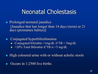 Neonatal Cholestasis
 Prolonged neonatal jaundice
[Jaundice that last longer than 14 days (term) or 21
days (premature babies)]
 Conjugated hyperbilirubinemia
 Conjugated bilirubin >1mg/dL if TB < 5mg/dL
 >20% Total Bilirubin if TB is >5 mg/dL
 High coloured urine with or without acholic stools
 Occurs in 1:2500 live births
48
 
