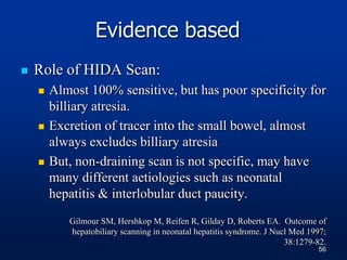 Evidence based
 Role of HIDA Scan:
 Almost 100% sensitive, but has poor specificity for
billiary atresia.
 Excretion of tracer into the small bowel, almost
always excludes billiary atresia
 But, non-draining scan is not specific, may have
many different aetiologies such as neonatal
hepatitis & interlobular duct paucity.
Gilmour SM, Hershkop M, Reifen R, Gilday D, Roberts EA. Outcome of
hepatobiliary scanning in neonatal hepatitis syndrome. J Nucl Med 1997;
38:1279-82.
56
 