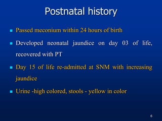 Postnatal history
 Passed meconium within 24 hours of birth
 Developed neonatal jaundice on day 03 of life,
recovered with PT
 Day 15 of life re-admitted at SNM with increasing
jaundice
 Urine -high colored, stools - yellow in color
6
 