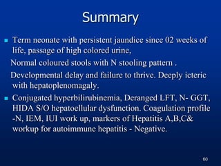 Summary
 Term neonate with persistent jaundice since 02 weeks of
life, passage of high colored urine,
Normal coloured stools with N stooling pattern .
Developmental delay and failure to thrive. Deeply icteric
with hepatoplenomagaly.
 Conjugated hyperbilirubinemia, Deranged LFT, N- GGT,
HIDA S/O hepatoellular dysfunction. Coagulation profile
-N, IEM, IUI work up, markers of Hepatitis A,B,C&
workup for autoimmune hepatitis - Negative.
60
 