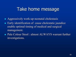 Take home message
 Aggressively work-up neonatal cholestasis
 Early identification of cause cholestatic jaundice
enable optimal timing of medical and surgical
management.
 Pale Colour Stool : almost ALWAYS warrant further
investigations.
83
 