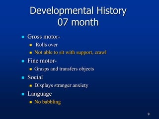 Developmental History
07 month
 Gross motor-
 Rolls over
 Not able to sit with support, crawl
 Fine motor-
 Grasps and transfers objects
 Social
 Displays stranger anxiety
 Language
 No babbling
9
 