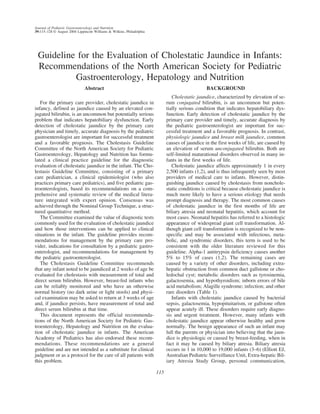 Journal of Pediatric Gastroenterology and Nutrition
39:115–128 © August 2004 Lippincott Williams & Wilkins, Philadelphia




 Guideline for the Evaluation of Cholestatic Jaundice in Infants:
 Recommendations of the North American Society for Pediatric
          Gastroenterology, Hepatology and Nutrition
                              Abstract                                                           BACKGROUND
                                                                                Cholestatic jaundice, characterized by elevation of se-
   For the primary care provider, cholestatic jaundice in                    rum conjugated bilirubin, is an uncommon but poten-
infancy, defined as jaundice caused by an elevated con-                      tially serious condition that indicates hepatobiliary dys-
jugated bilirubin, is an uncommon but potentially serious                    function. Early detection of cholestatic jaundice by the
problem that indicates hepatobiliary dysfunction. Early                      primary care provider and timely, accurate diagnosis by
detection of cholestatic jaundice by the primary care                        the pediatric gastroenterologist are important for suc-
physician and timely, accurate diagnosis by the pediatric                    cessful treatment and a favorable prognosis. In contrast,
gastroenterologist are important for successful treatment                    physiologic jaundice and breast milk jaundice, common
and a favorable prognosis. The Cholestasis Guideline                         causes of jaundice in the first weeks of life, are caused by
Committee of the North American Society for Pediatric                        an elevation of serum unconjugated bilirubin. Both are
Gastroenterology, Hepatology and Nutrition has formu-                        self-limited maturational disorders observed in many in-
lated a clinical practice guideline for the diagnostic                       fants in the first weeks of life.
evaluation of cholestatic jaundice in the infant. The Cho-                      Cholestatic jaundice affects approximately 1 in every
lestasis Guideline Committee, consisting of a primary                        2,500 infants (1,2), and is thus infrequently seen by most
care pediatrician, a clinical epidemiologist (who also                       providers of medical care to infants. However, distin-
practices primary care pediatrics), and five pediatric gas-                  guishing jaundice caused by cholestasis from nonchole-
troenterologists, based its recommendations on a com-                        static conditions is critical because cholestatic jaundice is
prehensive and systematic review of the medical litera-                      much more likely to have a serious etiology that needs
ture integrated with expert opinion. Consensus was                           prompt diagnosis and therapy. The most common causes
achieved through the Nominal Group Technique, a struc-                       of cholestatic jaundice in the first months of life are
tured quantitative method.                                                   biliary atresia and neonatal hepatitis, which account for
   The Committee examined the value of diagnostic tests                      most cases. Neonatal hepatitis has referred to a histologic
commonly used for the evaluation of cholestatic jaundice                     appearance of widespread giant cell transformation. Al-
and how those interventions can be applied to clinical                       though giant cell transformation is recognized to be non-
situations in the infant. The guideline provides recom-                      specific and may be associated with infectious, meta-
mendations for management by the primary care pro-                           bolic, and syndromic disorders, this term is used to be
vider, indications for consultation by a pediatric gastro-                   consistent with the older literature reviewed for this
enterologist, and recommendations for management by                          guideline. Alpha-1 antitrypsin deficiency causes another
the pediatric gastroenterologist.                                            5% to 15% of cases (1,2). The remaining cases are
   The Cholestasis Guideline Committee recommends                            caused by a variety of other disorders, including extra-
that any infant noted to be jaundiced at 2 weeks of age be                   hepatic obstruction from common duct gallstone or cho-
evaluated for cholestasis with measurement of total and                      ledochal cyst; metabolic disorders such as tyrosinemia,
direct serum bilirubin. However, breast-fed infants who                      galactosemia, and hypothyroidism; inborn errors of bile
can be reliably monitored and who have an otherwise                          acid metabolism; Alagille syndrome; infection; and other
normal history (no dark urine or light stools) and physi-                    rare disorders (Table 1).
cal examination may be asked to return at 3 weeks of age                        Infants with cholestatic jaundice caused by bacterial
and, if jaundice persists, have measurement of total and                     sepsis, galactosemia, hypopituitarism, or gallstone often
direct serum bilirubin at that time.                                         appear acutely ill. These disorders require early diagno-
   This document represents the official recommenda-                         sis and urgent treatment. However, many infants with
tions of the North American Society for Pediatric Gas-                       cholestatic jaundice appear otherwise healthy and grow
troenterology, Hepatology and Nutrition on the evalua-                       normally. The benign appearance of such an infant may
tion of cholestatic jaundice in infants. The American                        lull the parents or physician into believing that the jaun-
Academy of Pediatrics has also endorsed these recom-                         dice is physiologic or caused by breast-feeding, when in
mendations. These recommendations are a general                              fact it may be caused by biliary atresia. Biliary atresia
guideline and are not intended as a substitute for clinical                  occurs in 1 in 10,000 to 19,000 infants (3–6) (Elliott EJ,
judgment or as a protocol for the care of all patients with                  Australian Pediatric Surveillance Unit, Extra-hepatic Bil-
this problem.                                                                iary Atresia Study Group, personal communication,

                                                                       115
 