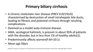 Primary biliary cirrhosis
• A chronic cholestatic liver disease (PREV 0.021%US)
characterised by destruction of small intrahepatic bile ducts,
leading to fibrosis and potential cirrhosis through resulting
complications.
• Deemed as a model auto-immune disease.
• AMA, serological hallmark, is present in about 95% of patients
with the disorder, but in less than 1% of healthy adults(1).
• Predominantly affects women(F:M=10:1)
• Mean age 50yrs
1.Mattalia A, Quaranta S, Leung PS, et al. Characterization of antimitochondrial antibodies in health adults. Hepatology 1998; 27: 656–61.
 