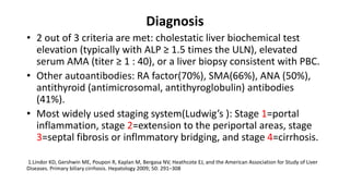 Diagnosis
• 2 out of 3 criteria are met: cholestatic liver biochemical test
elevation (typically with ALP ≥ 1.5 times the ULN), elevated
serum AMA (titer ≥ 1 : 40), or a liver biopsy consistent with PBC.
• Other autoantibodies: RA factor(70%), SMA(66%), ANA (50%),
antithyroid (antimicrosomal, antithyroglobulin) antibodies
(41%).
• Most widely used staging system(Ludwig’s ): Stage 1=portal
inflammation, stage 2=extension to the periportal areas, stage
3=septal fibrosis or inflmmatory bridging, and stage 4=cirrhosis.
1.Lindor KD, Gershwin ME, Poupon R, Kaplan M, Bergasa NV, Heathcote EJ, and the American Association for Study of Liver
Diseases. Primary biliary cirrhosis. Hepatology 2009; 50: 291–308
 