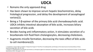 UDCA
• Remains the only approved drug
• Has been shown to improve serum hepatic biochemistries, delay
histological progression, and delay the development of oesophageal
varices(1).
• Being a 7-β-epimer of the primary bile acid chenodeoxycholic acid.
UDCA inhibits intestinal absorption of bile acids, increases biliary
secretion of bile acids
• Besides having anti-inflammatory action, it stimulates secretion of a
bicarbonate-rich fluid from cholangiocytes, decreasing cholestasis.
• Augments micelle formation, decreasing the toxic effect of bile acids
to cell membranes(2).
1. Corpechot C, Carrat F, Bahr A, Chrétien Y, Poupon RE, Poupon R. The eff ect of ursodeoxycholic acid therapy on the natural course of primary biliary cirrhosis.
Gastroenterology 2005; 128: 297–303.
2. Poupon R. Ursodeoxycholic acid and bile-acid mimetics as therapeutic agents for cholestatic liver diseases: an overview of their mechanisms of action. Clin Res Hepatol
Gastroenterol 2012; 36 (suppl 1): S3–12.
 