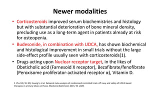 Newer modalities
• Corticosteroids improved serum biochemistries and histology
but with substantial deterioration of bone mineral density,
precluding use as a long-term agent in patients already at risk
for osteopenia.
• Budesonide, in combination with UDCA, has shown biochemical
and histological improvement in small trials without the large
side-effect profile usually seen with corticosteroids(1).
• Drugs acting upon Nuclear receptor target, in the likes of
Obeticholic acid (Farnesoid X receptor), Bezafibrate/fenofibrate
(Peroxisome proliferator-activated receptor α), Vitamin D.
1. Zhu GQ, Shi KQ, Huang S, et al. Network meta-analysis of randomized controlled trials: effi cacy and safety of UDCA-based
therapies in primary biliary cirrhosis. Medicine (Baltimore) 2015; 94: e609.
 