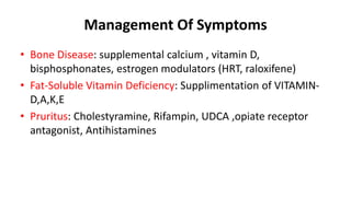 Management Of Symptoms
• Bone Disease: supplemental calcium , vitamin D,
bisphosphonates, estrogen modulators (HRT, raloxifene)
• Fat-Soluble Vitamin Deficiency: Supplimentation of VITAMIN-
D,A,K,E
• Pruritus: Cholestyramine, Rifampin, UDCA ,opiate receptor
antagonist, Antihistamines
 