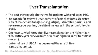 Liver Transplantation
• The best therapeutic alternative for patients with end-stage PBC.
• Indications for referral: Development of complications associated
with chronic cholestasis(disabling fatigue, intractable pruritus, and
severe muscle wasting, persistent increases in the serum bilirubin
level).
• One-year survival rates after liver transplantation are higher than
90%, with 5-year survival rates of 80% or higher in most transplant
centers (1).
• Universal use of UDCA has decreased the rate of Liver
transplantation(1).
1. Lee J, Belanger A, Doucette J, et al. Transplantation trends in primary biliary cirrhosis. Clin Gastroenterol Hepatol 2007; 5:1313-15.
 