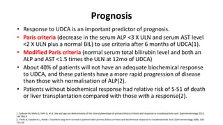 Prognosis
• Response to UDCA is an important predictor of prognosis.
• Paris criteria (decrease in the serum ALP <3 X ULN and serum AST level
<2 X ULN plus a normal BIL) to use criteria after 6 months of UDCA(1).
• Modified Paris criteria (normal serum total bilirubin level and both an
ALP and AST <1.5 times the ULN at 12mo of UDCA)
• About 40% of patients will not have an adequate biochemical response
to UDCA, and these patients have a more rapid progression of disease
than those with normalisation of ALP(2).
• Patients without biochemical response had relative risk of 5·51 of death
or liver transplantation compared with those with a response(2).
1. Carbone M, Mells G, Pells G, et al. Sex and age are determinants of the clinical phenotype of primary biliary cirrhosis and response to ursodeoxycholic acid. Gastroenterology 2013;
144:560-9.
2. Parés A, Caballería L, Rodés J. Excellent long-term survival in patients with primary biliary cirrhosis and biochemical response to ursodeoxycholic Acid. Gastroenterology 2006; 130:
715–20
 
