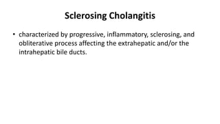 Sclerosing Cholangitis
• characterized by progressive, inflammatory, sclerosing, and
obliterative process affecting the extrahepatic and/or the
intrahepatic bile ducts.
 