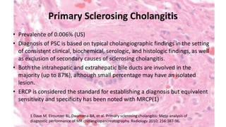 Primary Sclerosing Cholangitis
• Prevalence of 0.006% (US)
• Diagnosis of PSC is based on typical cholangiographic findings in the setting
of consistent clinical, biochemical, serologic, and histologic findings, as well
as exclusion of secondary causes of sclerosing cholangitis.
• Both the intrahepatic and extrahepatic bile ducts are involved in the
majority (up to 87%), although small percentage may have an isolated
lesion.
• ERCP is considered the standard for establishing a diagnosis but equivalent
sensitivity and specificity has been noted with MRCP(1)
1.Dave M, Elmunzer BJ, Dwamena BA, et al. Primary sclerosing cholangitis: Meta-analysis of
diagnostic performance of MR cholangiopancreatography. Radiology 2010; 256:387-96.
 