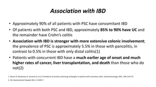 Association with IBD
• Approximately 90% of all patients with PSC have concomitant IBD
• Of patients with both PSC and IBD, approximately 85% to 90% have UC and
the remainder have Crohn’s colitis
• Association with IBD is stronger with more extensive colonic involvement;
the prevalence of PSC is approximately 5.5% in those with pancolitis, in
contrast to 0.5% in those with only distal colitis(1)
• Patients with concurrent IBD have a much earlier age of onset and much
higher rates of cancer, liver transplantation, and death than those who do
not(2)
1. Olsson R, Danielsson A, Jarnerot G, et al. Prevalence of primary sclerosing cholangitis in patients with ulcerative colitis. Gastroenterology 1991; 100:1319-23
2. Clin Gastroenterol Hepatol 2011; 9:1092-7.
 