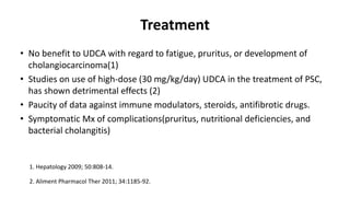 Treatment
• No benefit to UDCA with regard to fatigue, pruritus, or development of
cholangiocarcinoma(1)
• Studies on use of high-dose (30 mg/kg/day) UDCA in the treatment of PSC,
has shown detrimental effects (2)
• Paucity of data against immune modulators, steroids, antifibrotic drugs.
• Symptomatic Mx of complications(pruritus, nutritional deficiencies, and
bacterial cholangitis)
1. Hepatology 2009; 50:808-14.
2. Aliment Pharmacol Ther 2011; 34:1185-92.
 