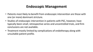 Endoscopic Management
• Patients most likely to benefit from endoscopic intervention are those with
one (or more) dominant stricture.
• Studies of endoscopic intervention in patients with PSC, however, have
typically been small, retrospective series and uncontrolled trials, and firm
conclusions are not available.
• Treatment mostly limited by complications of endotherapy along with
unsuitable patient profile.
 