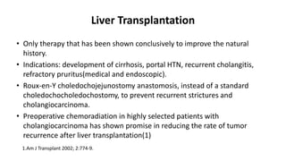 Liver Transplantation
• Only therapy that has been shown conclusively to improve the natural
history.
• Indications: development of cirrhosis, portal HTN, recurrent cholangitis,
refractory pruritus(medical and endoscopic).
• Roux-en-Y choledochojejunostomy anastomosis, instead of a standard
choledochocholedochostomy, to prevent recurrent strictures and
cholangiocarcinoma.
• Preoperative chemoradiation in highly selected patients with
cholangiocarcinoma has shown promise in reducing the rate of tumor
recurrence after liver transplantation(1)
1.Am J Transplant 2002; 2:774-9.
 
