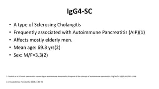 IgG4-SC
• A type of Sclerosing Cholangitis
• Frequently associated with Autoimmune Pancreatitis (AIP)(1)
• Affects mostly elderly men.
• Mean age: 69.3 yrs(2)
• Sex: M/F=3.3(2)
2. J Hepatobiliary Pancreat Sci 2014;21:43–50
1. Yoshida et al. Chronic pancreatitis caused by an autoimmune abnormality. Proposal of the concept of autoimmune pancreatitis. Dig Dis Sci 1995;40:1561–1568
 