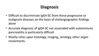 Diagnosis
• Difficult to discriminate IgG4-SC from these progressive or
malignant diseases on the basis of cholangiographic findings
alone
• Accurate diagnosis of IgG4-SC not associated with autoimmune
pancreatitis is particularly difficult
• Mostly relies upon histology, imaging, serology, other organ
involvments.
 