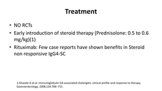 Treatment
• NO RCTs
• Early introduction of steroid therapy (Prednisolone: 0.5 to 0.6
mg/kg)(1)
• Rituximab: Few case reports have shown benefits in Steroid
non responsive IgG4-SC
1.Ghazale A et al. Immunoglobulin G4-associated cholangitis: clinical profile and response to therapy.
Gastroenterology. 2008;134:706–715.
 