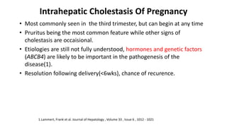 Intrahepatic Cholestasis Of Pregnancy
• Most commonly seen in the third trimester, but can begin at any time
• Pruritus being the most common feature while other signs of
cholestasis are occaisional.
• Etiologies are still not fully understood, hormones and genetic factors
(ABCB4) are likely to be important in the pathogenesis of the
disease(1).
• Resolution following delivery(<6wks), chance of recurence.
1.Lammert, Frank et al. Journal of Hepatology , Volume 33 , Issue 6 , 1012 - 1021
 