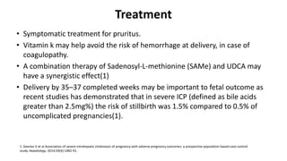 Treatment
• Symptomatic treatment for pruritus.
• Vitamin k may help avoid the risk of hemorrhage at delivery, in case of
coagulopathy.
• A combination therapy of Sadenosyl-L-methionine (SAMe) and UDCA may
have a synergistic effect(1)
• Delivery by 35–37 completed weeks may be important to fetal outcome as
recent studies has demonstrated that in severe ICP (defined as bile acids
greater than 2.5mg%) the risk of stillbirth was 1.5% compared to 0.5% of
uncomplicated pregnancies(1).
1. Geenes V et al Association of severe intrahepatic cholestasis of pregnancy with adverse pregnancy outcomes: a prospective population-based case-control
study. Hepatology. 2014;59(4):1482-91.
 
