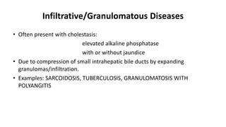 Infiltrative/Granulomatous Diseases
• Often present with cholestasis:
elevated alkaline phosphatase
with or without jaundice
• Due to compression of small intrahepatic bile ducts by expanding
granulomas/infiltration.
• Examples: SARCOIDOSIS, TUBERCULOSIS, GRANULOMATOSIS WITH
POLYANGITIS
 